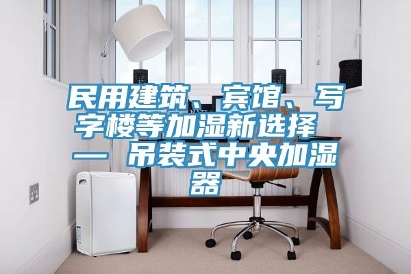 民用建筑、賓館、寫字樓等加濕新選擇 — 吊裝式中央加濕器