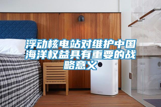 浮動(dòng)核電站對(duì)維護(hù)中國海洋權(quán)益具有重要的戰(zhàn)略意義