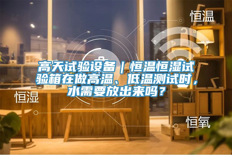 高天試驗(yàn)設(shè)備｜恒溫恒濕試驗(yàn)箱在做高溫、低溫測試時，水需要放出來嗎？